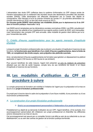 7/15
L’alimentation des droits CPF s’effectue dans le système d’information du CPF chaque année de
manière automatique par un traitement des données issues des déclarations annuelles des données
sociales (DADS). Cette alimentation est effectuée directement par la Caisse des dépôts et
consignations. Elle intervient à la fin du premier trimestre de l’année n+1 (la première alimentation du
compte interviendra en 2018, au titre des droits acquis en 2017).
Un nouveau guide DGAFP vient préciser ces modalités (Guide pour le déploiement du SI du CPF
dans la Fonction publique -Fascicules 1 et 2)
Les DADS seront remplacées par les déclarations sociales nominatives (DSN). Les DSN, actuellement
en vigueur pour les salariés et qui s’appliqueront aux agents publics à partir de 2020, sont mensuelles
mais l’alimentation des comptes CPF sera annuelle, cette modalité de gestion étant définie par la loi
pour l’ensemble des actifs.
C- Crédits d’heures supplémentaires pour les agents menacés d’inaptitude
physique
Lorsque le projet d’évolution professionnelle vise à prévenir une situation d’inaptitude à l’exercice de ses
fonctions, le fonctionnaire peut bénéficier d’un crédit d’heures supplémentaires, dans la limite de
150h, en complément des droits acquis, sans préjudice des plafonds susvisés.
Ainsi, cet abondement d’heures supplémentaires de formation peut générer un dépassement du plafond
applicable à l’agent (150 heures ou 400 heures le cas échéant).
Pour pouvoir bénéficier de cette mesure, l’agent doit présenter un avis du médecin de prévention
attestant que son état de santé l’expose, compte tenu de ses conditions de travail, à un risque
d’inaptitude à l’exercice de ses fonctions.
III. Les modalités d’utilisation du CPF et
procédure à suivre
Le compte personnel de formation est mobilisé à l’initiative de l’agent pour la préparation et la mise en
œuvre d’un projet d’évolution professionnelle
Ce projet peut s’inscrire dans le cadre de la préparation d’une future mobilité, d’une promotion ou d’une
reconversion professionnelle.
A. La construction d’un projet d’évolution professionnelle
1- Droit à un accompagnement personnalisé à l’élaboration d’un projet professionnel
Préalablement au dépôt de sa demande d’utilisation de son CPF, l'agent bénéficie, s'il le souhaite, d'un
accompagnement personnalisé afin d'élaborer son projet professionnel et d'identifier les différentes
actions nécessaires à sa mise en œuvre.
Cet accompagnement est assuré par un conseiller formé à cet effet au sein de sa collectivité ou de son
établissement, ou au sein des centres de gestion de la fonction publique territoriale.
 