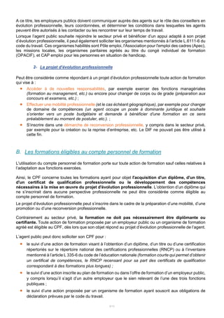 8/15
A ce titre, les employeurs publics doivent communiquer auprès des agents sur le rôle des conseillers en
évolution professionnelle, leurs coordonnées, et déterminer les conditions dans lesquelles les agents
peuvent être autorisés à les contacter ou les rencontrer sur leur temps de travail.
Lorsque l’agent public souhaite rejoindre le secteur privé et bénéficier d’un appui adapté à son projet
d’évolution professionnelle, il peut également solliciter les organismes mentionnés à l’article L.6111-6 du
code du travail. Ces organismes habilités sont Pôle emploi, l'Association pour l'emploi des cadres (Apec),
les missions locales, les organismes paritaires agréés au titre du congé individuel de formation
(OPACIF), et CAP emploi pour les personnes en situation de handicap.
2- Le projet d’évolution professionnelle
Peut être considérée comme répondant à un projet d’évolution professionnelle toute action de formation
qui vise à :
 Accéder à de nouvelles responsabilités, par exemple exercer des fonctions managériales
(formation au management, etc.) ou encore pour changer de corps ou de grade (préparation aux
concours et examens, etc.) ;
 Effectuer une mobilité professionnelle (et le cas échéant géographique), par exemple pour changer
de domaine de compétences (un agent occupe un poste à dominante juridique et souhaite
s’orienter vers un poste budgétaire et demande à bénéficier d’une formation en ce sens
préalablement au moment de postuler, etc.). ;
 S’inscrire dans une démarche de reconversion professionnelle, y compris dans le secteur privé,
par exemple pour la création ou la reprise d’entreprise, etc. Le DIF ne pouvait pas être utilisé à
cette fin.
B. Les formations éligibles au compte personnel de formation
L'utilisation du compte personnel de formation porte sur toute action de formation sauf celles relatives à
l’adaptation aux fonctions exercées.
Ainsi, le CPF concerne toutes les formations ayant pour objet l'acquisition d'un diplôme, d'un titre,
d'un certificat de qualification professionnelle ou le développement des compétences
nécessaires à la mise en œuvre du projet d'évolution professionnelle. L’obtention d’un diplôme qui
ne s’inscrirait dans aucune perspective professionnelle ne peut être considérée comme éligible au
compte personnel de formation.
Le projet d’évolution professionnelle peut s’inscrire dans le cadre de la préparation d’une mobilité, d’une
promotion ou d’une reconversion professionnelle.
Contrairement au secteur privé, la formation ne doit pas nécessairement être diplômante ou
certifiante. Toute action de formation proposée par un employeur public ou un organisme de formation
agréé est éligible au CPF, dès lors que son objet répond au projet d’évolution professionnelle de l’agent.
L’agent public peut donc solliciter son CPF pour :
 le suivi d’une action de formation visant à l’obtention d’un diplôme, d’un titre ou d’une certification
répertoriés sur le répertoire national des certifications professionnelles (RNCP) ou à l’inventaire
mentionné à l’article L 335-6 du code de l’éducation nationale (formation courte qui permet d’obtenir
un certificat de compétences, le RNCP recensant pour sa part des certificats de qualification
correspondant à des formations plus longues) ;
 le suivi d’une action inscrite au plan de formation ou dans l’offre de formation d’un employeur public,
y compris lorsqu’il s’agit d’un autre employeur que le sien relevant de l’une des trois fonctions
publiques ;
 le suivi d’une action proposée par un organisme de formation ayant souscrit aux obligations de
déclaration prévues par le code du travail.
 
