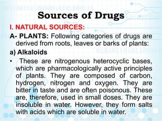 Sources of Drugs
I. NATURAL SOURCES:
A- PLANTS: Following categories of drugs are
derived from roots, leaves or barks of plants:
a) Alkaloids
• These are nitrogenous heterocyclic bases,
which are pharmacologically active principles
of plants. They are composed of carbon,
hydrogen, nitrogen and oxygen. They are
bitter in taste and are often poisonous. These
are, therefore, used in small doses. They are
insoluble in water. However, they form salts
with acids which are soluble in water.
 