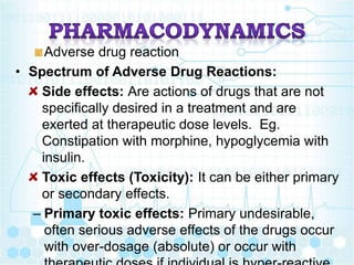 Adverse drug reaction
• Spectrum of Adverse Drug Reactions:
Side effects: Are actions of drugs that are not
specifically desired in a treatment and are
exerted at therapeutic dose levels. Eg.
Constipation with morphine, hypoglycemia with
insulin.
Toxic effects (Toxicity): It can be either primary
or secondary effects.
– Primary toxic effects: Primary undesirable,
often serious adverse effects of the drugs occur
with over-dosage (absolute) or occur with
 