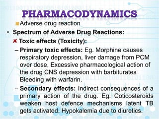 Adverse drug reaction
• Spectrum of Adverse Drug Reactions:
Toxic effects (Toxicity):
– Primary toxic effects: Eg. Morphine causes
respiratory depression, liver damage from PCM
over dose, Excessive pharmacological action of
the drug CNS depression with barbiturates
Bleeding with warfarin.
– Secondary effects: Indirect consequences of a
primary action of the drug. Eg. Coticosteroids
weaken host defence mechanisms latent TB
gets activated, Hypokalemia due to diuretics.
 