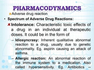 Adverse drug reaction
• Spectrum of Adverse Drug Reactions:
Intolerance: Characteristic toxic effects of
a drug in an individual at therapeutic
doses. It could be in the form of
– Idiosyncrasy: Inherent qualitative abnormal
reaction to a drug, usually due to genetic
abnormality. Eg. aspirin causing an attack of
asthma.
– Allergic reaction: An abnormal reaction of
the immune system to a medication. Also
called hypersensitivity. Eg. Antibiotics --
 