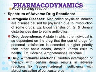 Adverse drug reaction
• Spectrum of Adverse Drug Reactions:
Iatrogenic Diseases: Also called physician induced
are disease caused by physician due to introduction
of some drugs. Eg. Blood transfusion, GI & Urinary
disturbances due to some antibiotics.
Drug dependence: A state in which the individual is
so dependent on the drug that the use of drugs for
personal satisfaction is accorded a higher priority
than other basic needs, despite known risks to
health. Ex. Cocaine, Amphetamines, Nicotine.
Drug withdrawal reactions: Sudden interruption of
therapy with certain drugs results in adverse
reactions Ex: Severe adrenal insufficiency with
abrupt cessation of corticosteroids
 