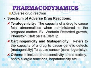 Adverse drug reaction
• Spectrum of Adverse Drug Reactions:
Teratogenicity: The capacity of a drug to cause
fetal abnormalities when administered to the
pregnant mother. Ex. Warfarin Retarded growth,
Phenytoin Cleft palate/Cleft lip.
Carcinogenicity and Mutagenicity: Refers to
the capacity of a drug to cause genetic defects
(mutagenicity) To cause cancer (carcinogenicity).
Others: It include photosensitivity, photo toxicity,
photo allergic reactions, hepatotoxicity etc.
 