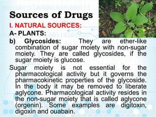 Sources of Drugs
I. NATURAL SOURCES:
A- PLANTS:
b) Glycosides: They are ether-like
combination of sugar moiety with non-sugar
moiety. They are called glycosides, if the
sugar moiety is glucose.
Sugar moiety is not essential for the
pharmacological activity but it governs the
pharmacokinetic properties of the glycoside.
In the body it may be removed to liberate
aglycone. Pharmacological activity resides in
the non-sugar moiety that is called aglycone
(orgenin). Some examples are digitoxin,
digoxin and ouabain.
 