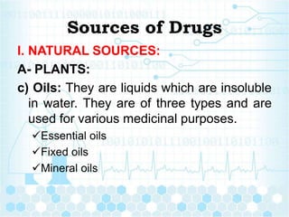 Sources of Drugs
I. NATURAL SOURCES:
A- PLANTS:
c) Oils: They are liquids which are insoluble
in water. They are of three types and are
used for various medicinal purposes.
Essential oils
Fixed oils
Mineral oils
 