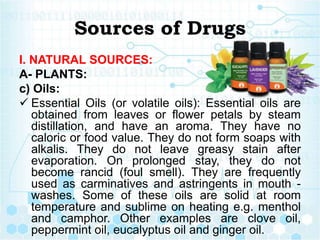 Sources of Drugs
I. NATURAL SOURCES:
A- PLANTS:
c) Oils:
 Essential Oils (or volatile oils): Essential oils are
obtained from leaves or flower petals by steam
distillation, and have an aroma. They have no
caloric or food value. They do not form soaps with
alkalis. They do not leave greasy stain after
evaporation. On prolonged stay, they do not
become rancid (foul smell). They are frequently
used as carminatives and astringents in mouth -
washes. Some of these oils are solid at room
temperature and sublime on heating e.g. menthol
and camphor. Other examples are clove oil,
peppermint oil, eucalyptus oil and ginger oil.
 