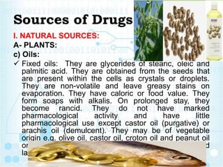Sources of Drugs
I. NATURAL SOURCES:
A- PLANTS:
c) Oils:
 Fixed oils: They are glycerides of stearic, oleic and
palmitic acid. They are obtained from the seeds that
are present within the cells as crystals or droplets.
They are non-volatile and leave greasy stains on
evaporation. They have caloric or food value. They
form soaps with alkalis. On prolonged stay, they
become rancid. They do not have marked
pharmacological activity and have little
pharmacological use except castor oil (purgative) or
arachis oil (demulcent). They may be of vegetable
origin e.g. olive oil, castor oil, croton oil and peanut oil
or of animal origin. e.g. cod liver oil, shark liver oil and
lard.
 
