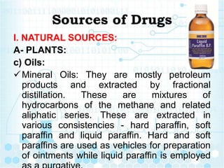 Sources of Drugs
I. NATURAL SOURCES:
A- PLANTS:
c) Oils:
Mineral Oils: They are mostly petroleum
products and extracted by fractional
distillation. These are mixtures of
hydrocarbons of the methane and related
aliphatic series. These are extracted in
various consistencies - hard paraffin, soft
paraffin and liquid paraffin. Hard and soft
paraffins are used as vehicles for preparation
of ointments while liquid paraffin is employed
 