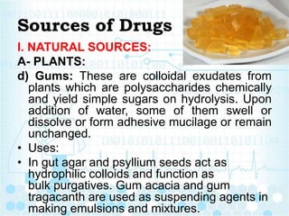 Sources of Drugs
I. NATURAL SOURCES:
A- PLANTS:
d) Gums: These are colloidal exudates from
plants which are polysaccharides chemically
and yield simple sugars on hydrolysis. Upon
addition of water, some of them swell or
dissolve or form adhesive mucilage or remain
unchanged.
• Uses:
• In gut agar and psyllium seeds act as
hydrophilic colloids and function as
bulk purgatives. Gum acacia and gum
tragacanth are used as suspending agents in
making emulsions and mixtures.
 