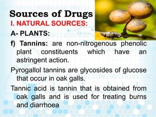 Sources of Drugs
I. NATURAL SOURCES:
A- PLANTS:
f) Tannins: are non-nitrogenous phenolic
plant constituents which have an
astringent action.
Pyrogallol tannins are glycosides of glucose
that occur in oak galls.
Tannic acid is tannin that is obtained from
oak galls and is used for treating burns
and diarrhoea
 