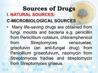 Sources of Drugs
I. NATURAL SOURCES:
C-MICROBIOLOGICAL SOURCES
• Many life-saving drugs are obtained from
fungi, moulds and bacteria e.g. penicillin
from Penicillium notatum, chloramphenicol
from Streptomyces venezuelae,
grisofulvin (an anti-fungal drug) from
Penicillium griseofulvum, neomycin from
Streptomyces fradiae and streptomycin
from Streptomyces griseus.
 
