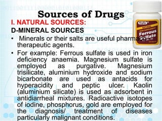Sources of Drugs
I. NATURAL SOURCES:
D-MINERAL SOURCES
• Minerals or their salts are useful pharmaco -
therapeutic agents.
• For example: Ferrous sulfate is used in iron
deficiency anaemia. Magnesium sulfate is
employed as purgative. Magnesium
trisilicate, aluminium hydroxide and sodium
bicarbonate are used as antacids for
hyperacidity and peptic ulcer. Kaolin
(aluminium silicate) is used as adsorbent in
antidiarrheal mixtures. Radioactive isotopes
of iodine, phosphorus, gold are employed for
the diagnosis/ treatment of diseases
particularly malignant conditions.
 