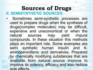 Sources of Drugs
II. SEMISYNTHETIC SOURCES
• Sometimes semi-synthetic processes are
used to prepare drugs when the synthesis of
drugs(complex molecules) may be difficult,
expensive and uneconomical or when the
natural sources may yield impure
compounds. In these situation this methods
plays an important role. Some examples are
semi synthetic human insulin and 6-
aminopenicillanic acid derivatives. Prepared
by chemically modifying substances that are
available from natural source improve to
improve its potency, efficacy and also reduce
 