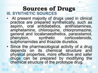 Sources of Drugs
III. SYNTHETIC SOURCES
• At present majority of drugs used in clinical
practice are prepared synthetically, such as
aspirin, oral antidiabetics, antihistamines,
amphetamine, chloroquine, chlorpromazine,
general and localanaesthetics, paracetamol,
phenytoin, synthetic corticosteroids,
sulphonamides and thiazide diuretics.
• Since the pharmacological activity of a drug
depends on its chemical structure and
physical properties, more effective and safer
drugs can be prepared by modifying the
chemical structure of the prototype drug.
 