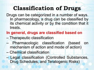 Classification of Drugs
Drugs can be categorized in a number of ways.
In pharmacology, a drug can be classified by
its chemical activity or by the condition that it
treats.
In general, drugs are classified based on
– Therapeutic classification
– Pharmacologic classification (based on
mechanism of action and mode of action)
– Chemical classification
– Legal classification (Controlled Substances,
Drug Schedules, and Teratogenic Risks)
 