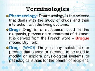 Terminologies
Pharmacology: Pharmacology is the science
that deals with the study of drugs and their
interaction with the living systems.
Drug: Drug is a substance used in the
diagnosis, prevention or treatment of disease.
It is derived from the French word – Drogue
means Dry herb.
Drug: (WHO) Drug is any substance or
product that s used or intended to be used to
modify or explore physiological systems or
pathological states for the benefit of recipient.
 