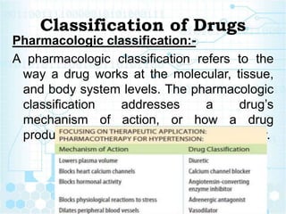 Classification of Drugs
Pharmacologic classification:-
A pharmacologic classification refers to the
way a drug works at the molecular, tissue,
and body system levels. The pharmacologic
classification addresses a drug’s
mechanism of action, or how a drug
produces its physiological effect in the body.
 