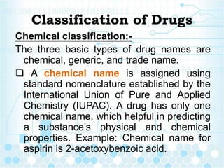 Classification of Drugs
Chemical classification:-
The three basic types of drug names are
chemical, generic, and trade name.
 A chemical name is assigned using
standard nomenclature established by the
International Union of Pure and Applied
Chemistry (IUPAC). A drug has only one
chemical name, which helpful in predicting
a substance’s physical and chemical
properties. Example: Chemical name for
aspirin is 2-acetoxybenzoic acid.
 