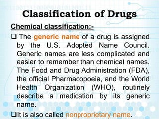 Classification of Drugs
Chemical classification:-
 The generic name of a drug is assigned
by the U.S. Adopted Name Council.
Generic names are less complicated and
easier to remember than chemical names.
The Food and Drug Administration (FDA),
the official Pharmacopoeia, and the World
Health Organization (WHO), routinely
describe a medication by its generic
name.
It is also called nonproprietary name.
 