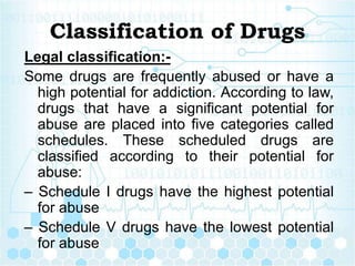 Classification of Drugs
Legal classification:-
Some drugs are frequently abused or have a
high potential for addiction. According to law,
drugs that have a significant potential for
abuse are placed into five categories called
schedules. These scheduled drugs are
classified according to their potential for
abuse:
– Schedule I drugs have the highest potential
for abuse
– Schedule V drugs have the lowest potential
for abuse
 