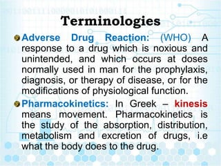 Terminologies
Adverse Drug Reaction: (WHO) A
response to a drug which is noxious and
unintended, and which occurs at doses
normally used in man for the prophylaxis,
diagnosis, or therapy of disease, or for the
modifications of physiological function.
Pharmacokinetics: In Greek – kinesis
means movement. Pharmacokinetics is
the study of the absorption, distribution,
metabolism and excretion of drugs, i.e
what the body does to the drug.
 