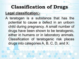 Classification of Drugs
Legal classification:-
A teratogen is a substance that has the
potential to cause a defect in an unborn
child during pregnancy. A small number of
drugs have been shown to be teratogenic,
either in humans or in laboratory animals.
Classification of teratogenic risk places
drugs into categories A, B, C, D, and X.
 