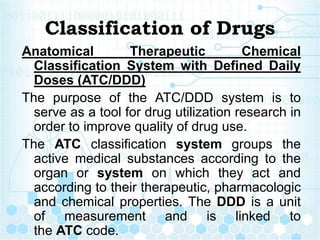 Classification of Drugs
Anatomical Therapeutic Chemical
Classification System with Defined Daily
Doses (ATC/DDD)
The purpose of the ATC/DDD system is to
serve as a tool for drug utilization research in
order to improve quality of drug use.
The ATC classification system groups the
active medical substances according to the
organ or system on which they act and
according to their therapeutic, pharmacologic
and chemical properties. The DDD is a unit
of measurement and is linked to
the ATC code.
 