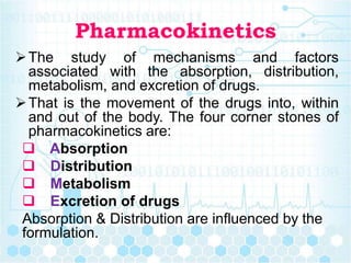 Pharmacokinetics
The study of mechanisms and factors
associated with the absorption, distribution,
metabolism, and excretion of drugs.
That is the movement of the drugs into, within
and out of the body. The four corner stones of
pharmacokinetics are:
 Absorption
 Distribution
 Metabolism
 Excretion of drugs
Absorption & Distribution are influenced by the
formulation.
 