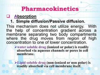 Pharmacokinetics
 Absorption
1. Simple diffusion/Passive diffusion.
This mechanism does not utilize energy. With
the help of concentration gradient across a
membrane separating two body compartments
where the drug moves from region of high
concentration to one of lower concentration.
water soluble drug (ionized or polar) is readily
absorbed via aqueous channels or pores in cell
membrane.
Lipid soluble drug (non-ionized or non polar) is
readily absorbed via cell membrane itself.
 