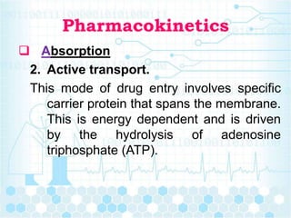 Pharmacokinetics
 Absorption
2. Active transport.
This mode of drug entry involves specific
carrier protein that spans the membrane.
This is energy dependent and is driven
by the hydrolysis of adenosine
triphosphate (ATP).
 