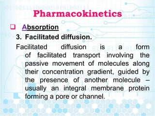 Pharmacokinetics
 Absorption
3. Facilitated diffusion.
Facilitated diffusion is a form
of facilitated transport involving the
passive movement of molecules along
their concentration gradient, guided by
the presence of another molecule –
usually an integral membrane protein
forming a pore or channel.
 