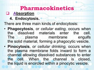 Pharmacokinetics
 Absorption
4. Endocytosis.
There are three main kinds of endocytosis:
• Phagocytosis, or cellular eating, occurs when
the dissolved materials enter the cell.
The plasma membrane engulfs
the solid material, forming a phagocytic vesicle.
• Pinocytosis, or cellular drinking, occurs when
the plasma membrane folds inward to form a
channel allowing dissolved substances to enter
the cell. When the channel is closed,
the liquid is encircled within a pinocytic vesicle.
 