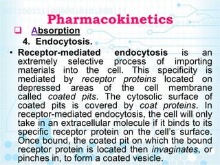 Pharmacokinetics
 Absorption
4. Endocytosis.
• Receptor-mediated endocytosis is an
extremely selective process of importing
materials into the cell. This specificity is
mediated by receptor proteins located on
depressed areas of the cell membrane
called coated pits. The cytosolic surface of
coated pits is covered by coat proteins. In
receptor-mediated endocytosis, the cell will only
take in an extracellular molecule if it binds to its
specific receptor protein on the cell’s surface.
Once bound, the coated pit on which the bound
receptor protein is located then invaginates, or
pinches in, to form a coated vesicle.
 