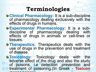 Terminologies
Clinical Pharmacology: It is a sub-discipline
of pharmacology dealing exclusively with the
effects of drugs in humans.
Experimental Pharmacology: It is a sub-
discipline of pharmacology dealing with
effects of drugs in animals or cell-lines or
tissues.
Therapeutics: Therapeutics deals with the
use of drugs in the prevention and treatment
of disease.
Toxicology: Toxicology deals with the
adverse effect of the drug and also the study
of poisons, i.e detection ,prevention and
treatment of poisoning.(In Greek - Toxicon
 