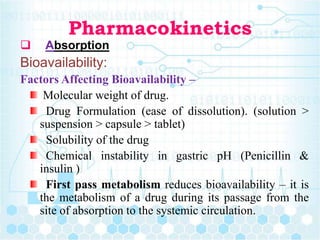 Pharmacokinetics
 Absorption
Bioavailability:
Factors Affecting Bioavailability –
Molecular weight of drug.
Drug Formulation (ease of dissolution). (solution >
suspension > capsule > tablet)
Solubility of the drug
Chemical instability in gastric pH (Penicillin &
insulin )
First pass metabolism reduces bioavailability – it is
the metabolism of a drug during its passage from the
site of absorption to the systemic circulation.
 