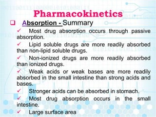 Pharmacokinetics
 Absorption - Summary
 Most drug absorption occurs through passive
absorption.
 Lipid soluble drugs are more readily absorbed
than non-lipid soluble drugs.
 Non-ionized drugs are more readily absorbed
than ionized drugs.
 Weak acids or weak bases are more readily
absorbed in the small intestine than strong acids and
bases.
 Stronger acids can be absorbed in stomach.
 Most drug absorption occurs in the small
intestine.
 Large surface area
 