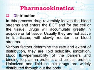 Pharmacokinetics
 Distribution
In this process drug reversibly leaves the blood
streams and enters the ECF and for the cell or
the tissue. Drugs will accumulate greatly in
adipose or fat tissue. Usually they are not active
in fat tissue; will slowly reenter the blood
streams.
Various factors determine the rate and extent of
distribution, they are lipid solubility, ionization,
blood flow/permeability of the barriers and
binding to plasma proteins and cellular protein.
Unionized and lipid soluble drugs are widely
distributed through out the body.
 
