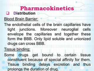 Pharmacokinetics
 Distribution
Blood Brain Barrier:
The endothelial cells of the brain capillaries have
tight junctions. Moreover neuroglial cells
envelope the capillaries and together these
form the BBB. Only lipid soluble and unionized
drugs can cross BBB.
Tissue binding:
Some drugs get bound to certain tissue
constituent because of special affinity for them.
Tissue binding delays excretion and thus
prolongs the duration of drug.
 