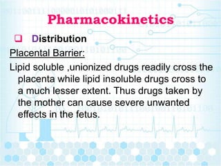 Pharmacokinetics
 Distribution
Placental Barrier:
Lipid soluble ,unionized drugs readily cross the
placenta while lipid insoluble drugs cross to
a much lesser extent. Thus drugs taken by
the mother can cause severe unwanted
effects in the fetus.
 