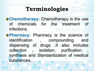 Terminologies
Chemotherapy: Chemotherapy is the use
of chemicals for the treatment of
infections.
Pharmacy: Pharmacy is the science of
identification , compounding and
dispensing of drugs .It also includes
collection , isolation, purification ,
synthesis and Standardization of medical
substances.
 
