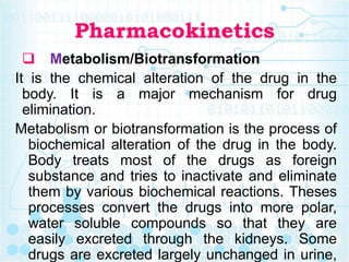 Pharmacokinetics
 Metabolism/Biotransformation
It is the chemical alteration of the drug in the
body. It is a major mechanism for drug
elimination.
Metabolism or biotransformation is the process of
biochemical alteration of the drug in the body.
Body treats most of the drugs as foreign
substance and tries to inactivate and eliminate
them by various biochemical reactions. Theses
processes convert the drugs into more polar,
water soluble compounds so that they are
easily excreted through the kidneys. Some
drugs are excreted largely unchanged in urine,
 