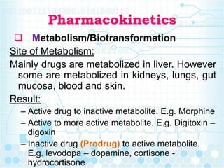 Pharmacokinetics
 Metabolism/Biotransformation
Site of Metabolism:
Mainly drugs are metabolized in liver. However
some are metabolized in kidneys, lungs, gut
mucosa, blood and skin.
Result:
– Active drug to inactive metabolite. E.g. Morphine
– Active to more active metabolite. E.g. Digitoxin –
digoxin
– Inactive drug (Prodrug) to active metabolite.
E.g. levodopa – dopamine, cortisone -
hydrocortisone
 