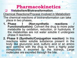 Pharmacokinetics
 Metabolism/Biotransformation
Chemical Reactions/Process involved in Metabolism
The chemical reactions of biotransformation can take
place in two phases,
1. Phase I (Non-synthetic reactions /
Functionalization): Convert the drug to more polar
metabolite by oxidation, reduction, or hydrolysis. If
the metabolites are not water soluble it undergoes
phase II reactions.
2. Phase II (Synthetic/Conjugation reaction): In this
reactions water soluble substance present in the
body like glucuronic acid, sulfuric acid or an amino
acid combine with the drug to form a highly polar
compounds it excreted by the kidneys. Large
molecules are excreted through the bile.
 