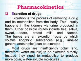 Pharmacokinetics
 Excretion of drugs
Excretion is the process of removing a drug
and its metabolites from the body. This usually
happens in the kidneys via urine produced in
them. Other possible routes include bile, saliva,
sweat, tears, breast milk and faeces.
The lungs are an excretion route by which
volatile lipophilic substances (e.g., inhaled
general anesthetics) can be excreted.
Most drugs are insufficiently polar (and,
therefore, water soluble) to be excreted directly.
Instead they need to metabolise to produce
more polar, water-soluble molecules
 