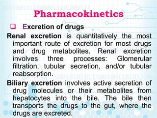 Pharmacokinetics
 Excretion of drugs
Renal excretion is quantitatively the most
important route of excretion for most drugs
and drug metabolites. Renal excretion
involves three processes: Glomerular
filtration, tubular secretion, and/or tubular
reabsorption.
Biliary excretion involves active secretion of
drug molecules or their metabolites from
hepatocytes into the bile. The bile then
transports the drugs to the gut, where the
drugs are excreted.
 