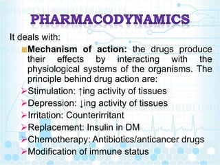 It deals with:
Mechanism of action: the drugs produce
their effects by interacting with the
physiological systems of the organisms. The
principle behind drug action are:
Stimulation: ↑ing activity of tissues
Depression: ↓ing activity of tissues
Irritation: Counterirritant
Replacement: Insulin in DM
Chemotherapy: Antibiotics/anticancer drugs
Modification of immune status
 