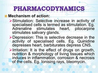 Mechanism of action:
Stimulation: Selective increase in activity of
specialised cells is termed as stimulation. Eg.
Adrenaline stimulates heart, pilocarpine
stimulates salivary glands.
Depression: This is selective decrease in the
activity of specialised cells. Eg. Quinidine
depresses heart, barbiturates depress CNS.
Irritation: It is the effect of drugs on growth,
nutrition & morphology of living tissues which
induces in inflammation, corrosion & necrosis
of the cells. Eg. Ionising rays, bleomycin.
 