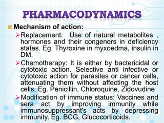 Mechanism of action:
Replacement: Use of natural metabolites ,
hormones and their congeners in deficiency
states. Eg. Thyroxine in myxoedma, insulin in
DM.
Chemotherapy: It is either by bactericidal or
cytotoxic action. Selective anti infective or
cytotoxic action for parasites or cancer cells,
attenuating them without affecting the host
cells. Eg. Penicillin, Chloroquine, Zidovudine
Modification of immune status: Vaccines and
sera act by improving immunity while
immunosuppressant's acts by depressing
immunity. Eg. BCG, Glucocorticoids.
 