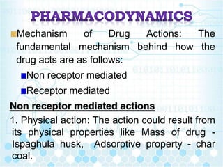 Mechanism of Drug Actions: The
fundamental mechanism behind how the
drug acts are as follows:
Non receptor mediated
Receptor mediated
Non receptor mediated actions
1. Physical action: The action could result from
its physical properties like Mass of drug -
Ispaghula husk, Adsorptive property - char
coal.
 